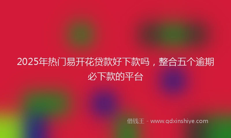 2025年热门易开花贷款好下款吗，整合五个逾期必下款的平台