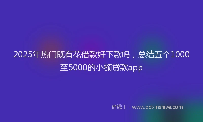 2025年热门既有花借款好下款吗，总结五个1000至5000的小额贷款app