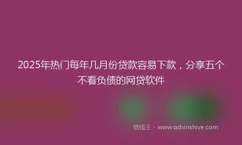 2025年热门每年几月份贷款容易下款，分享五个不看负债的网贷软件