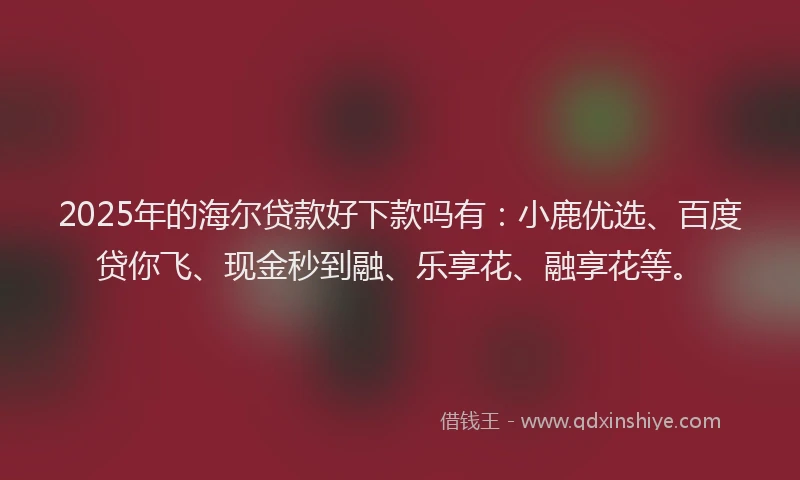 2025年的海尔贷款好下款吗有：小鹿优选、百度贷你飞、现金秒到融、乐享花、融享花等。