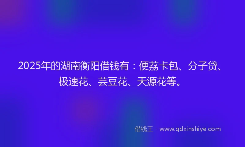 2025年的湖南衡阳借钱有：便荔卡包、分子贷、极速花、芸豆花、天源花等。