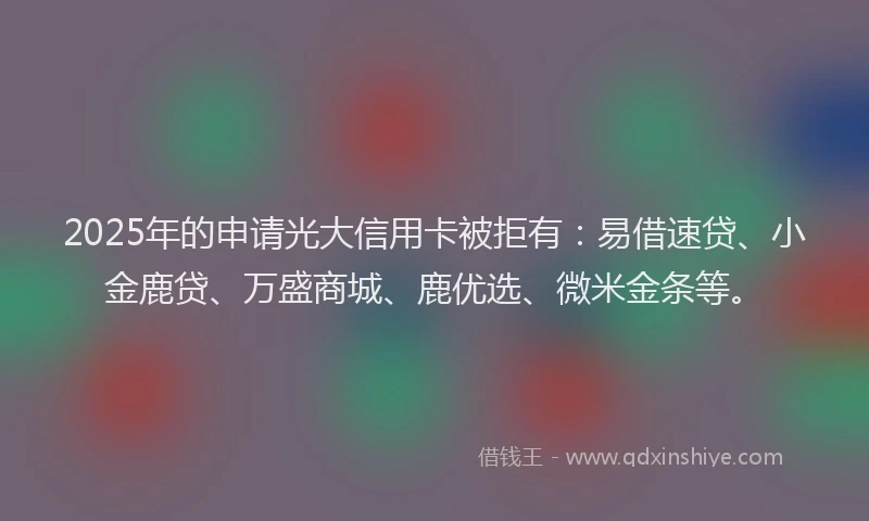 2025年的申请光大信用卡被拒有：易借速贷、小金鹿贷、万盛商城、鹿优选、微米金条等。