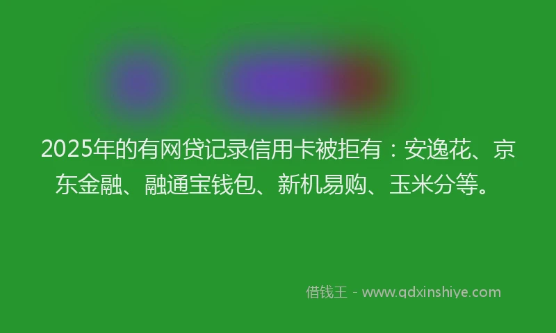 2025年的有网贷记录信用卡被拒有：安逸花、京东金融、融通宝钱包、新机易购、玉米分等。