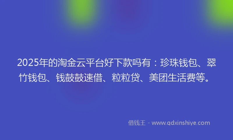 2025年的淘金云平台好下款吗有：珍珠钱包、翠竹钱包、钱鼓鼓速借、粒粒贷、美团生活费等。