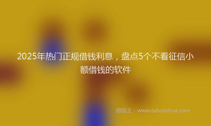 2025年热门正规借钱利息，盘点5个不看征信小额借钱的软件