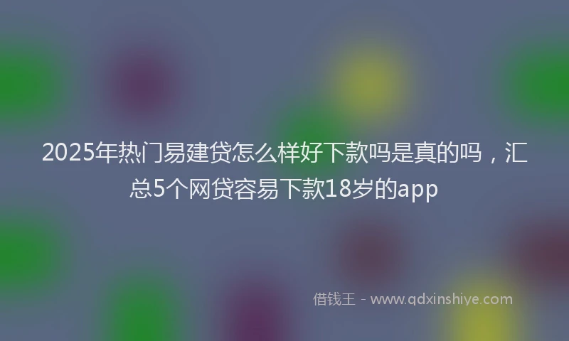 2025年热门易建贷怎么样好下款吗是真的吗，汇总5个网贷容易下款18岁的app