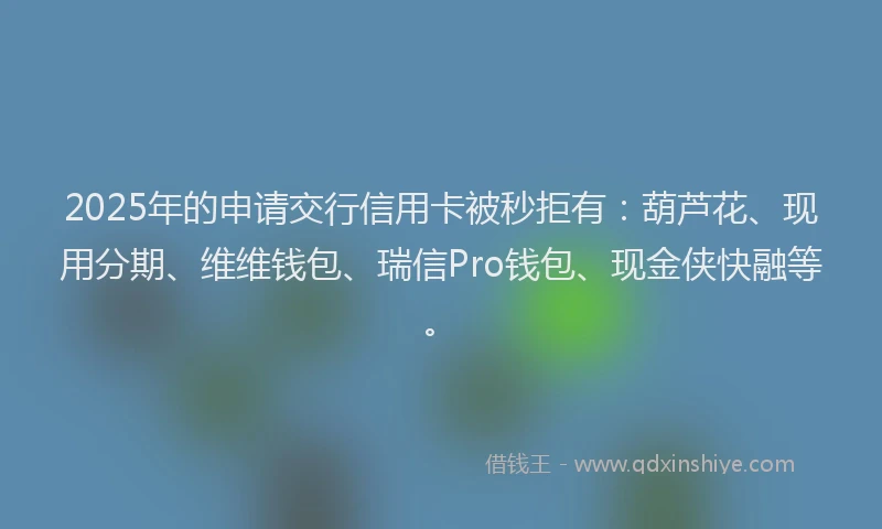 2025年的申请交行信用卡被秒拒有：葫芦花、现用分期、维维钱包、瑞信Pro钱包、现金侠快融等。