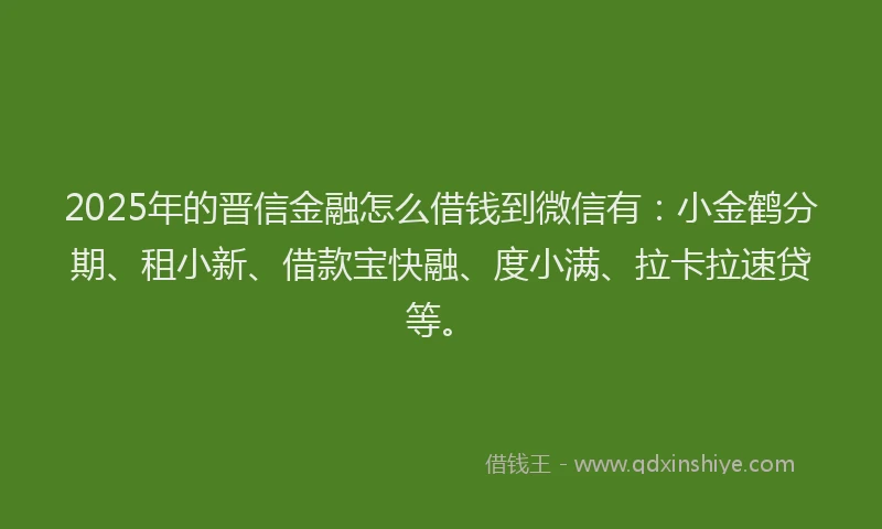 2025年的晋信金融怎么借钱到微信有：小金鹤分期、租小新、借款宝快融、度小满、拉卡拉速贷等。