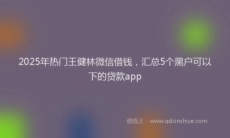 2025年热门王健林微信借钱，汇总5个黑户可以下的贷款app
