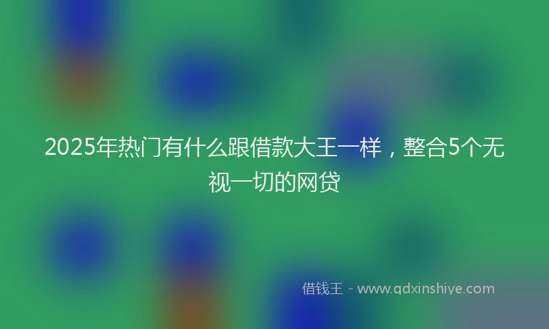 2025年热门有什么跟借款大王一样，整合5个无视一切的网贷