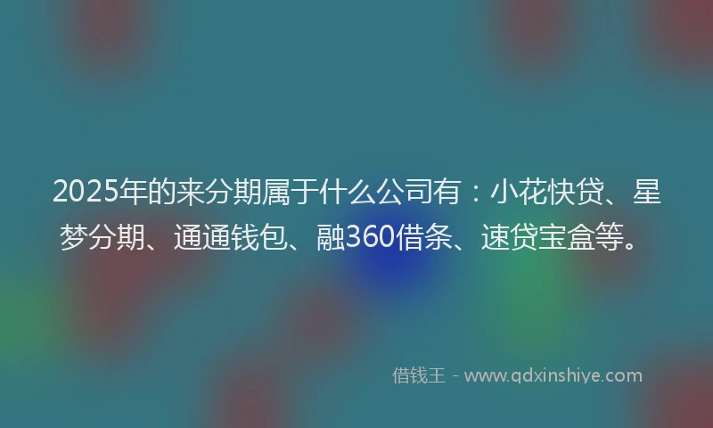 2025年的来分期属于什么公司有：小花快贷、星梦分期、通通钱包、融360借条、速贷宝盒等。
