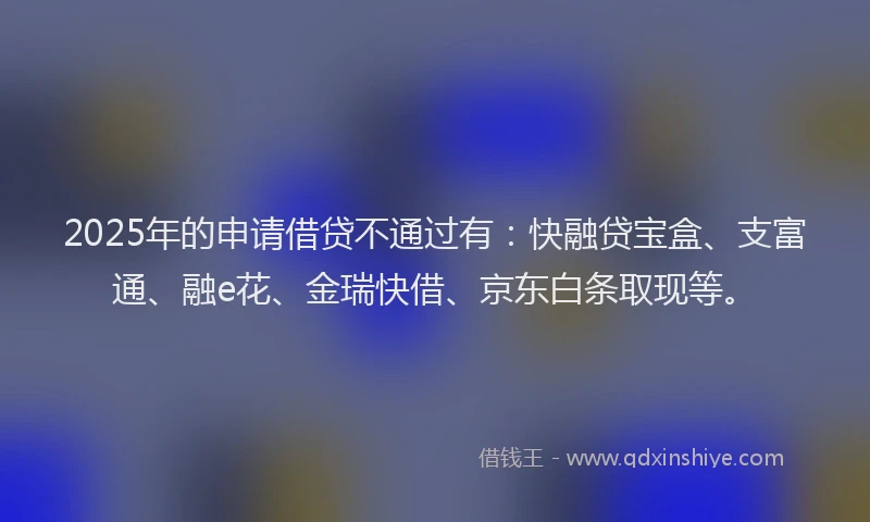 2025年的申请借贷不通过有：快融贷宝盒、支富通、融e花、金瑞快借、京东白条取现等。