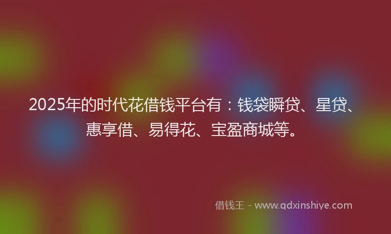 2025年的时代花借钱平台有：钱袋瞬贷、星贷、惠享借、易得花、宝盈商城等。