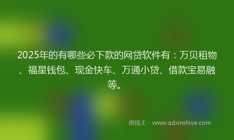 2025年的有哪些必下款的网贷软件有：万贝租物、福星钱包、现金快车、万通小贷、借款宝易融等。