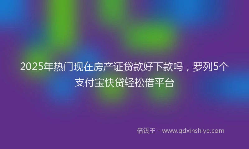 2025年热门现在房产证贷款好下款吗，罗列5个支付宝快贷轻松借平台