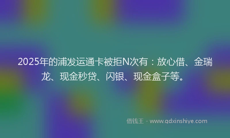 2025年的浦发运通卡被拒N次有：放心借、金瑞龙、现金秒贷、闪银、现金盒子等。