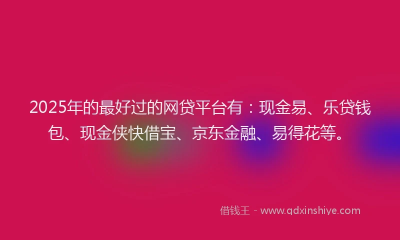 2025年的最好过的网贷平台有：现金易、乐贷钱包、现金侠快借宝、京东金融、易得花等。