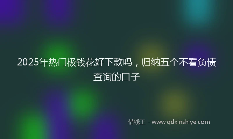 2025年热门极钱花好下款吗，归纳五个不看负债查询的口子