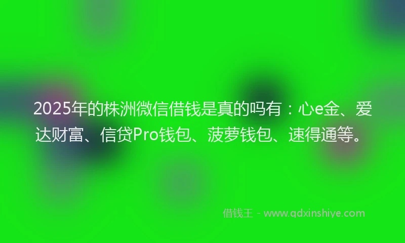 2025年的株洲微信借钱是真的吗有：心e金、爱达财富、信贷Pro钱包、菠萝钱包、速得通等。