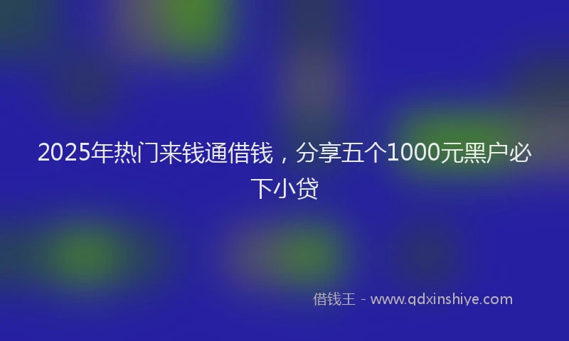 2025年热门来钱通借钱，分享五个1000元黑户必下小贷