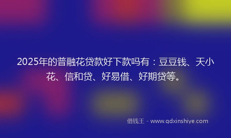 2025年的普融花贷款好下款吗有：豆豆钱、天小花、信和贷、好易借、好期贷等。