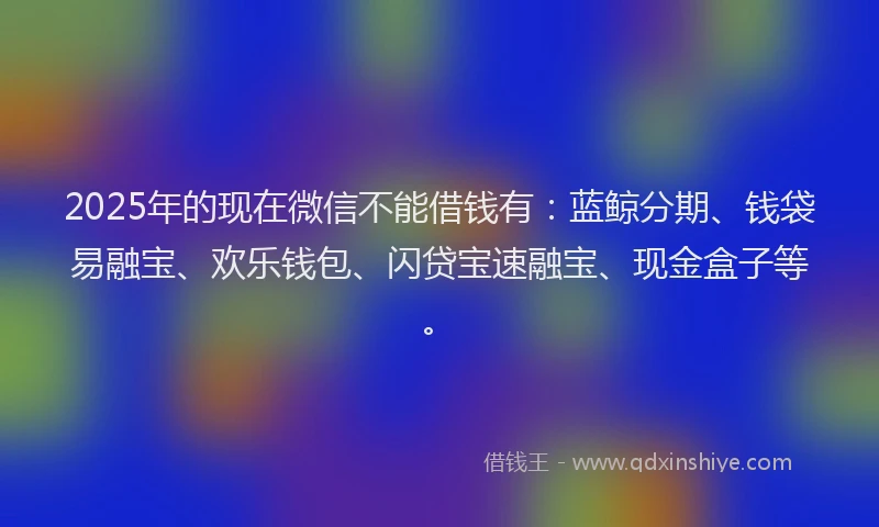 2025年的现在微信不能借钱有：蓝鲸分期、钱袋易融宝、欢乐钱包、闪贷宝速融宝、现金盒子等。