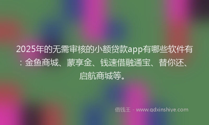 2025年的无需审核的小额贷款app有哪些软件有：金鱼商城、蒙享金、钱速借融通宝、替你还、启航商城等。