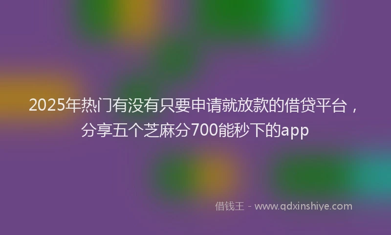 2025年热门有没有只要申请就放款的借贷平台，分享五个芝麻分700能秒下的app