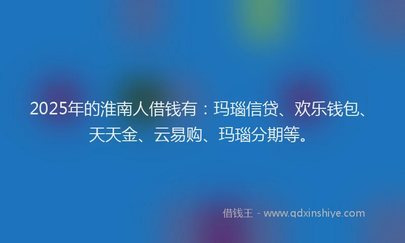 2025年的淮南人借钱有：玛瑙信贷、欢乐钱包、天天金、云易购、玛瑙分期等。
