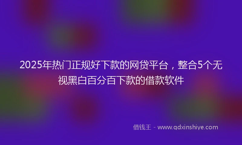 2025年热门正规好下款的网贷平台，整合5个无视黑白百分百下款的借款软件