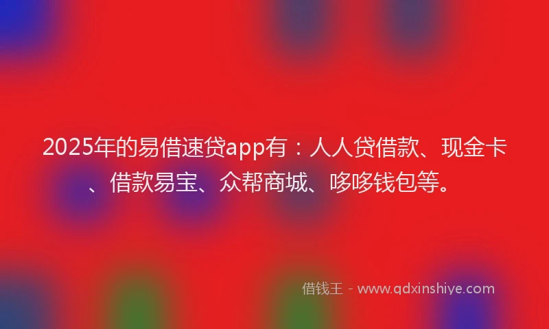 2025年的易借速贷app有：人人贷借款、现金卡、借款易宝、众帮商城、哆哆钱包等。