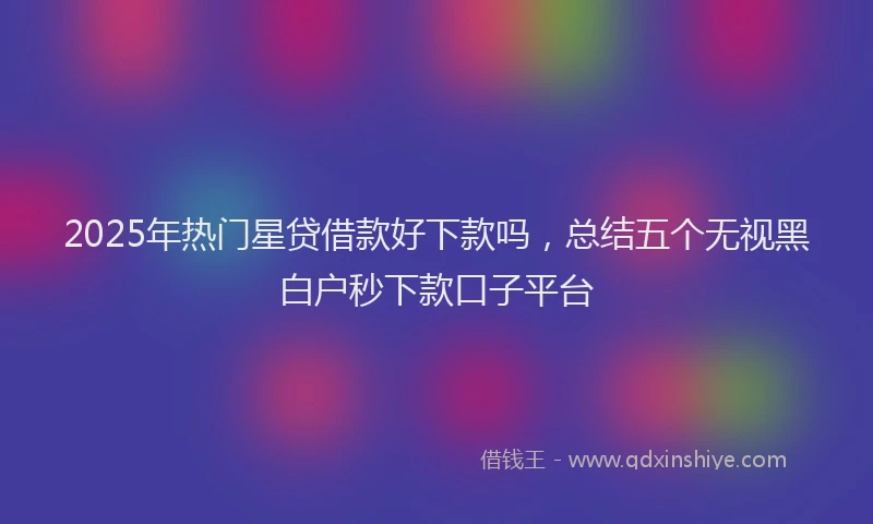 2025年热门星贷借款好下款吗，总结五个无视黑白户秒下款口子平台