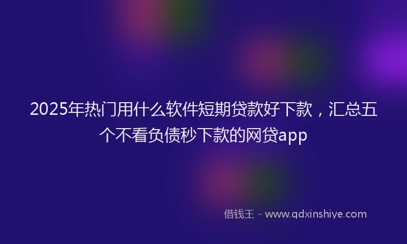 2025年热门用什么软件短期贷款好下款，汇总五个不看负债秒下款的网贷app