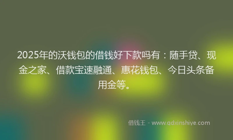 2025年的沃钱包的借钱好下款吗有：随手贷、现金之家、借款宝速融通、惠花钱包、今日头条备用金等。