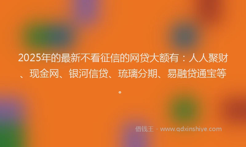 2025年的最新不看征信的网贷大额有：人人聚财、现金网、银河信贷、琉璃分期、易融贷通宝等。
