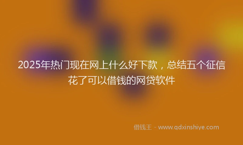2025年热门现在网上什么好下款，总结五个征信花了可以借钱的网贷软件