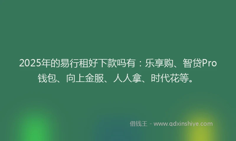 2025年的易行租好下款吗有：乐享购、智贷Pro钱包、向上金服、人人拿、时代花等。