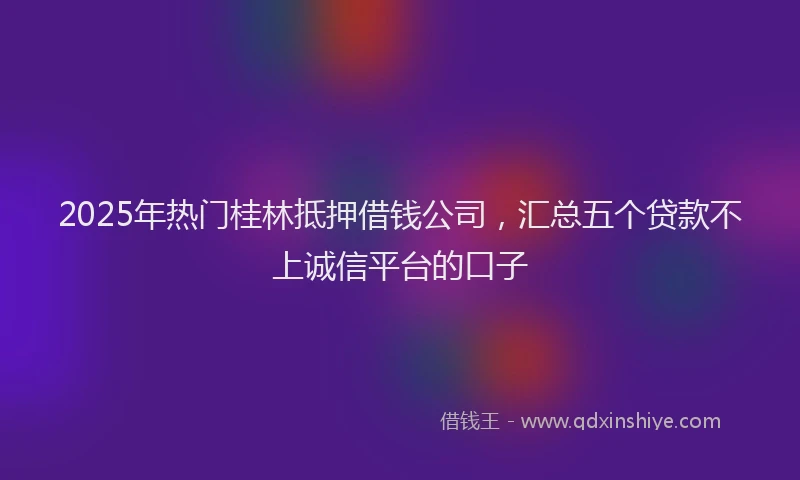 2025年热门桂林抵押借钱公司，汇总五个贷款不上诚信平台的口子