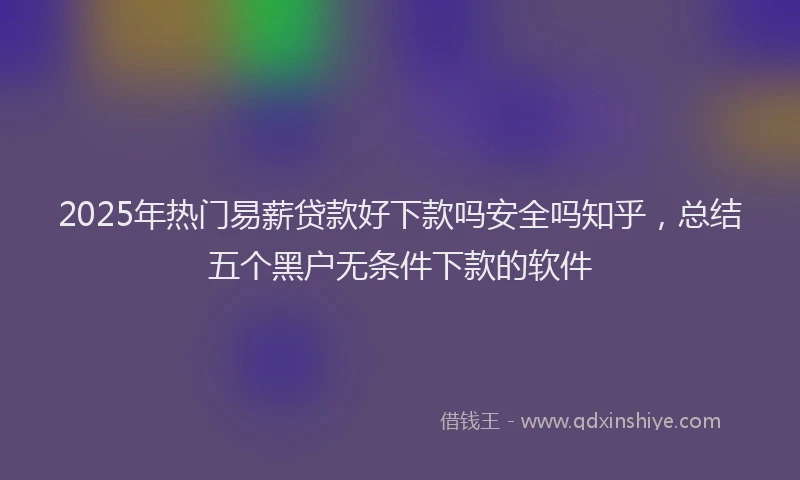 2025年热门易薪贷款好下款吗安全吗知乎，总结五个黑户无条件下款的软件
