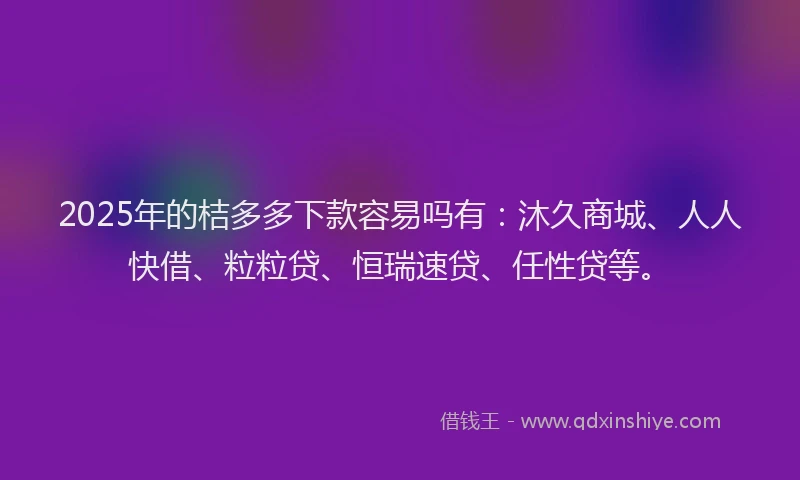 2025年的桔多多下款容易吗有：沐久商城、人人快借、粒粒贷、恒瑞速贷、任性贷等。