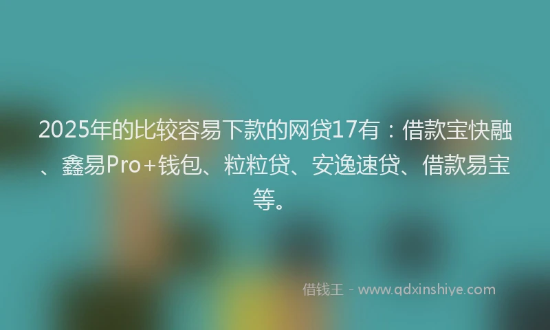 2025年的比较容易下款的网贷17有：借款宝快融、鑫易Pro+钱包、粒粒贷、安逸速贷、借款易宝等。