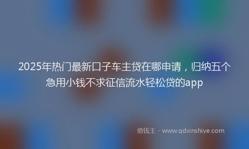 2025年热门最新口子车主贷在哪申请，归纳五个急用小钱不求征信流水轻松贷的app
