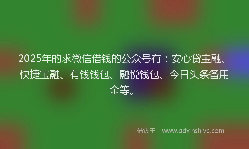 2025年的求微信借钱的公众号有：安心贷宝融、快捷宝融、有钱钱包、融悦钱包、今日头条备用金等。