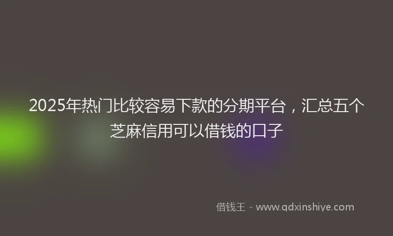 2025年热门比较容易下款的分期平台，汇总五个芝麻信用可以借钱的口子