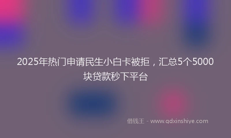 2025年热门申请民生小白卡被拒，汇总5个5000块贷款秒下平台