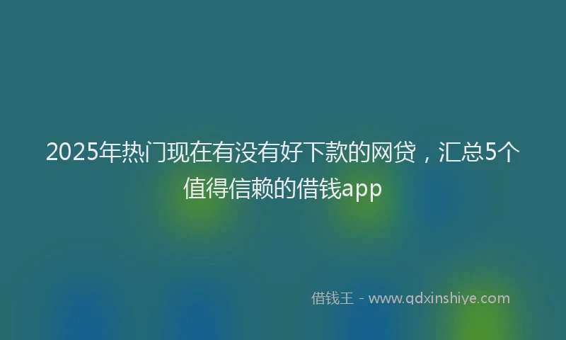 2025年热门现在有没有好下款的网贷，汇总5个值得信赖的借钱app