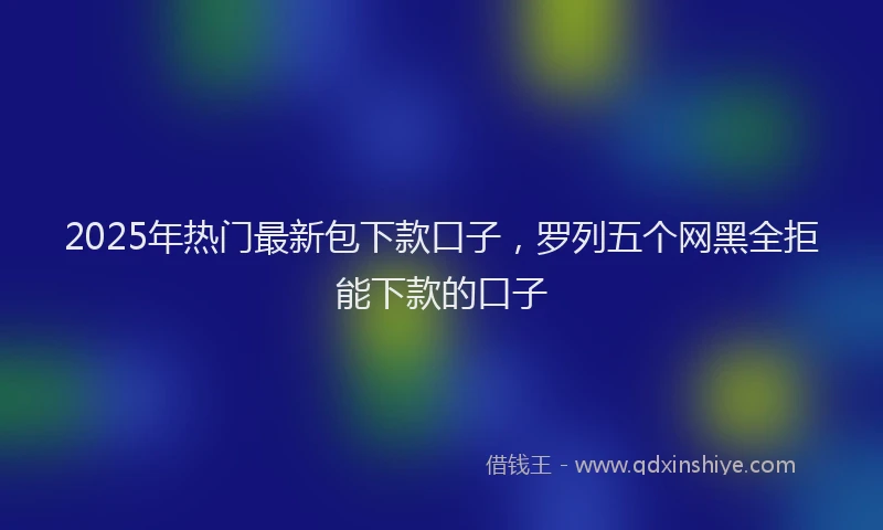 2025年热门最新包下款口子，罗列五个网黑全拒能下款的口子