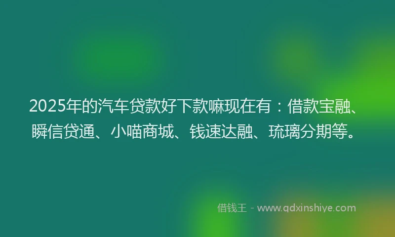 2025年的汽车贷款好下款嘛现在有：借款宝融、瞬信贷通、小喵商城、钱速达融、琉璃分期等。