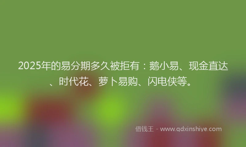 2025年的易分期多久被拒有：鹅小易、现金直达、时代花、萝卜易购、闪电侠等。