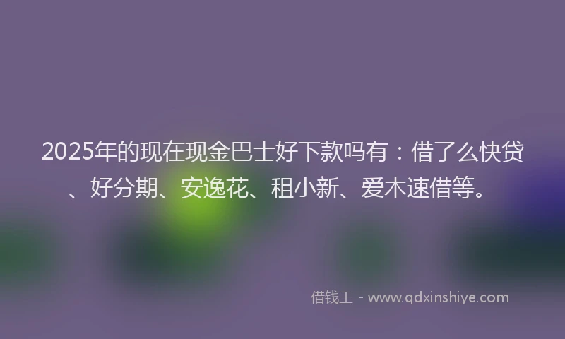 2025年的现在现金巴士好下款吗有：借了么快贷、好分期、安逸花、租小新、爱木速借等。